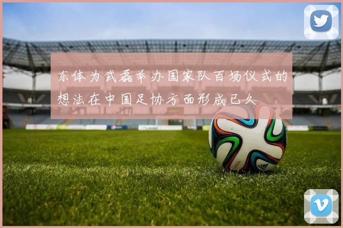 东体为武磊举办国家队百场仪式的想法在中国足协方面形成已久