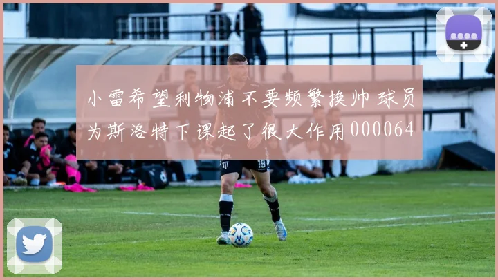 小雷希望利物浦不要频繁换帅 球员为斯洛特下课起了很大作用0000644
